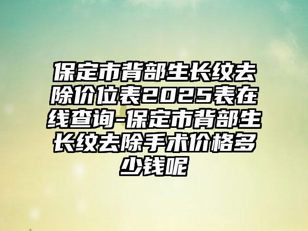保定市背部生长纹去除价位表2025表在线查询-保定市背部生长纹去除手术价格多少钱呢