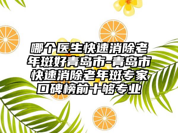 哪个医生快速消除老年斑好青岛市-青岛市快速消除老年斑专家口碑榜前十够专业