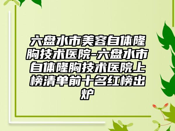 六盘水市美容自体隆胸技术医院-六盘水市自体隆胸技术医院上榜清单前十名红榜出炉