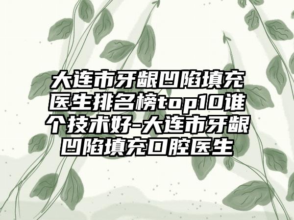 大连市牙龈凹陷填充医生排名榜top10谁个技术好-大连市牙龈凹陷填充口腔医生