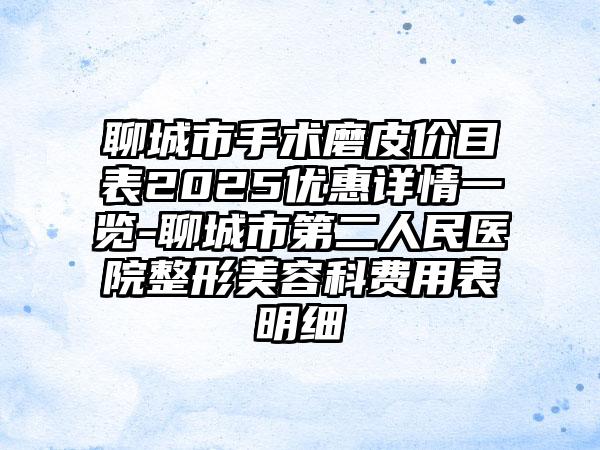 聊城市手术磨皮价目表2025优惠详情一览-聊城市第二人民医院整形美容科费用表明细