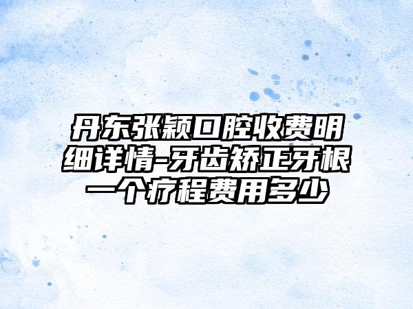 丹东张颖口腔收费明细详情-牙齿矫正牙根一个疗程费用多少