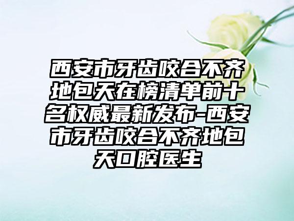 西安市牙齿咬合不齐地包天在榜清单前十名权威最新发布-西安市牙齿咬合不齐地包天口腔医生