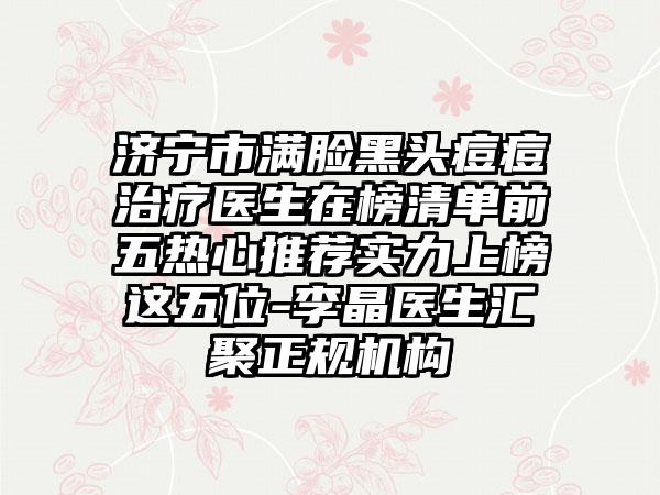 济宁市满脸黑头痘痘治疗医生在榜清单前五热心推荐实力上榜这五位-李晶医生汇聚正规机构