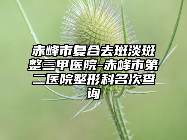 赤峰市复合去斑淡斑整三甲医院-赤峰市第二医院整形科名次查询