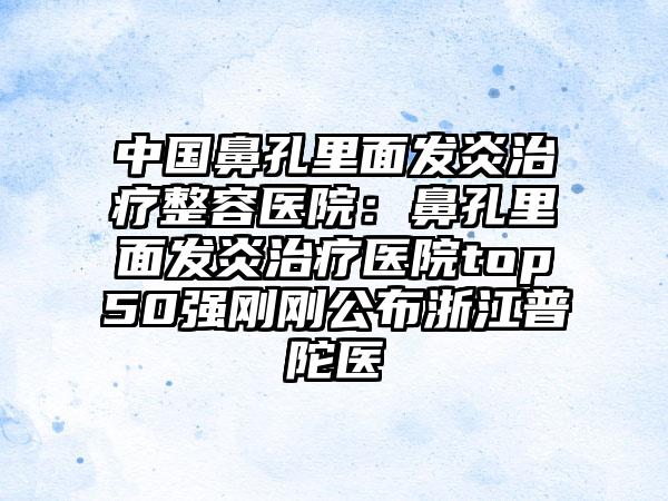 中国鼻孔里面发炎治疗整容医院：鼻孔里面发炎治疗医院top50强刚刚公布浙江普陀医