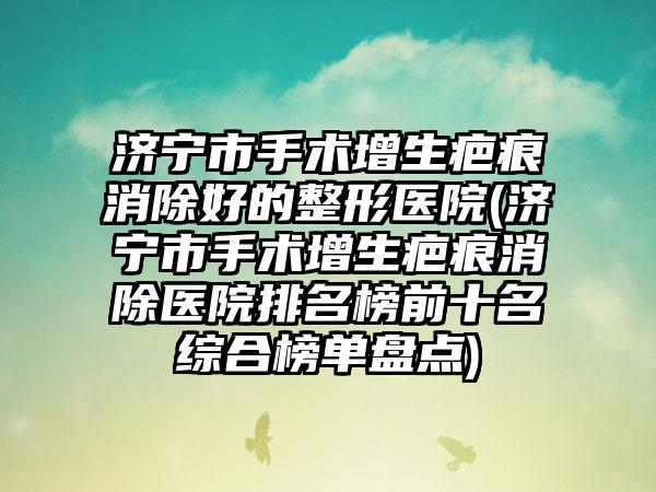 济宁市手术增生疤痕消除好的整形医院(济宁市手术增生疤痕消除医院排名榜前十名综合榜单盘点)