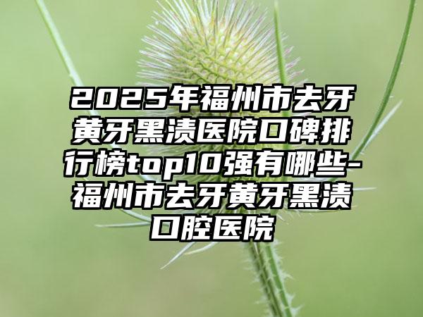 2025年福州市去牙黄牙黑渍医院口碑排行榜top10强有哪些-福州市去牙黄牙黑渍口腔医院