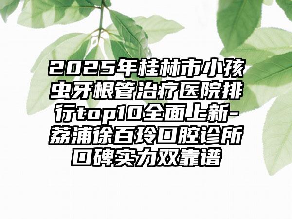 2025年桂林市小孩虫牙根管治疗医院排行top10全面上新-荔浦徐百玲口腔诊所口碑实力双靠谱