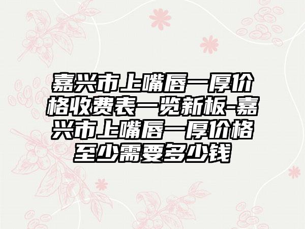 嘉兴市上嘴唇一厚价格收费表一览新板-嘉兴市上嘴唇一厚价格至少需要多少钱