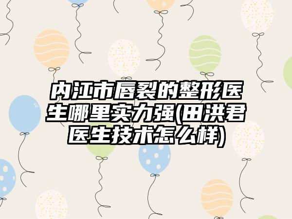 内江市唇裂的整形医生哪里实力强(田洪君医生技术怎么样)