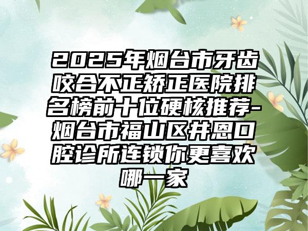 2025年烟台市牙齿咬合不正矫正医院排名榜前十位硬核推荐-烟台市福山区井恩口腔诊所连锁你更喜欢哪一家