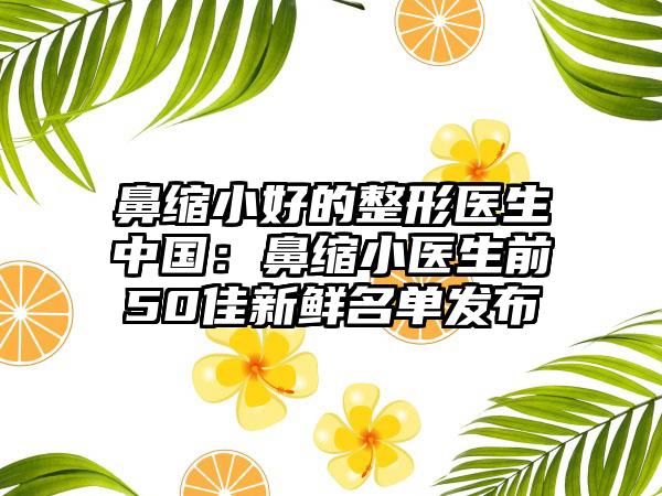 鼻缩小好的整形医生中国：鼻缩小医生前50佳新鲜名单发布