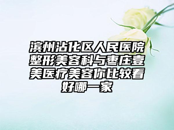 滨州沾化区人民医院整形美容科与枣庄壹美医疗美容你比较看好哪一家