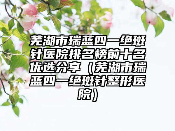 芜湖市瑞蓝四一绝斑针医院排名榜前十名优选分享（芜湖市瑞蓝四一绝斑针整形医院）