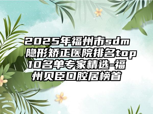 2025年福州市sdm隐形矫正医院排名top10名单专家精选-福州贝臣口腔居榜首