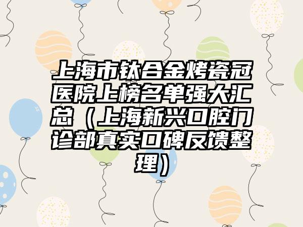 上海市钛合金烤瓷冠医院上榜名单强大汇总（上海新兴口腔门诊部真实口碑反馈整理）