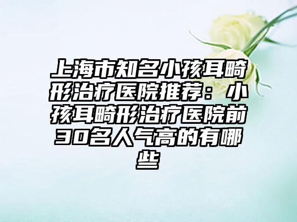 上海市知名小孩耳畸形治疗医院推荐：小孩耳畸形治疗医院前30名人气高的有哪些