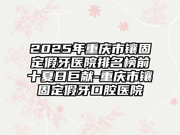 2025年重庆市镶固定假牙医院排名榜前十夏日巨献-重庆市镶固定假牙口腔医院