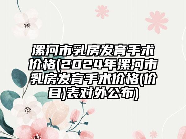 漯河市乳房发育手术价格(2024年漯河市乳房发育手术价格(价目)表对外公布)