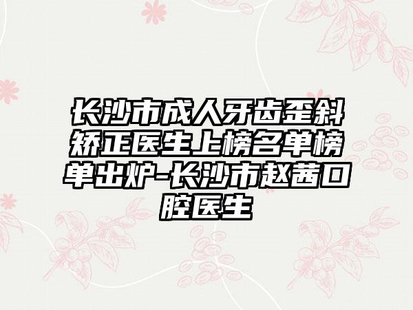 长沙市成人牙齿歪斜矫正医生上榜名单榜单出炉-长沙市赵茜口腔医生