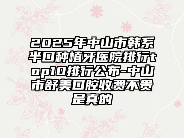 2025年中山市韩系半口种植牙医院排行top10排行公布-中山市舒美口腔收费不贵是真的
