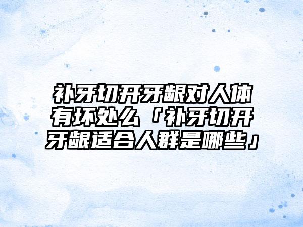 补牙切开牙龈对人体有坏处么「补牙切开牙龈适合人群是哪些」