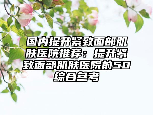 国内提升紧致面部肌肤医院推荐：提升紧致面部肌肤医院前50综合参考