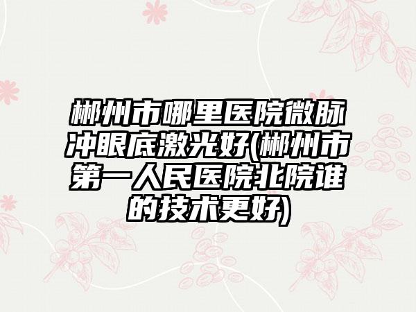 郴州市哪里医院微脉冲眼底激光好(郴州市第一人民医院北院谁的技术更好)