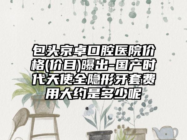 包头京卓口腔医院价格(价目)曝出-国产时代天使全隐形牙套费用大约是多少呢