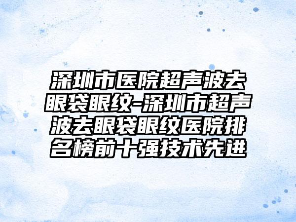 深圳市医院超声波去眼袋眼纹-深圳市超声波去眼袋眼纹医院排名榜前十强技术先进