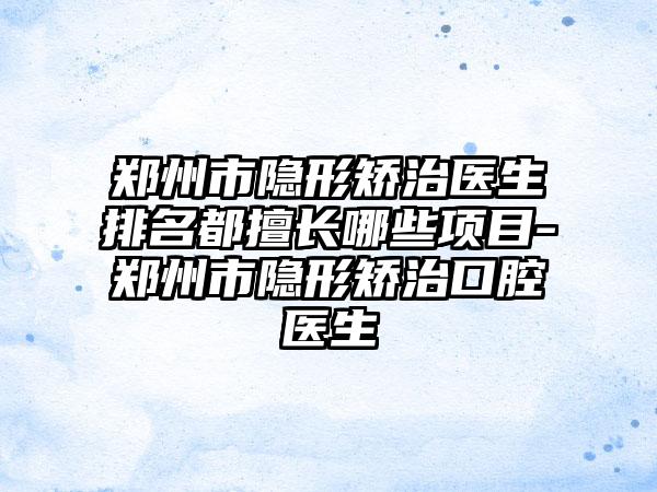郑州市隐形矫治医生排名都擅长哪些项目-郑州市隐形矫治口腔医生