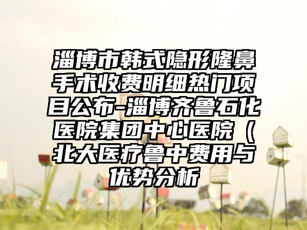 淄博市韩式隐形隆鼻手术收费明细热门项目公布-淄博齐鲁石化医院集团中心医院（北大医疗鲁中费用与优势分析