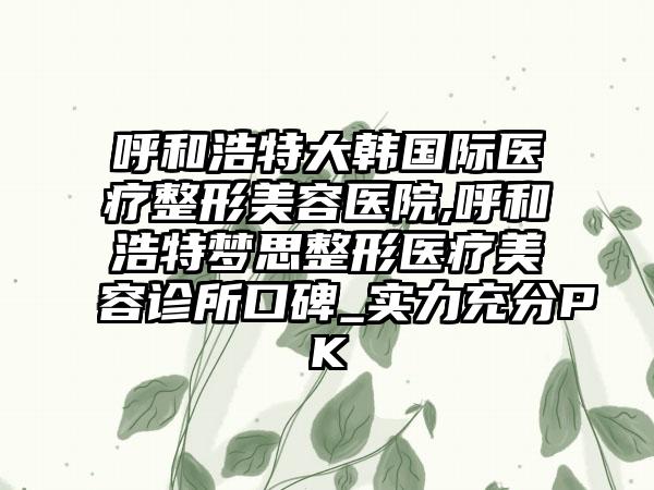 呼和浩特大韩国际医疗整形美容医院,呼和浩特梦思整形医疗美容诊所口碑_实力充分PK