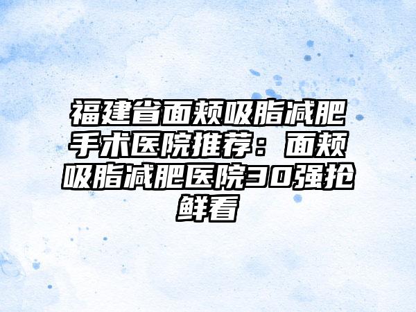 福建省面颊吸脂减肥手术医院推荐：面颊吸脂减肥医院30强抢鲜看