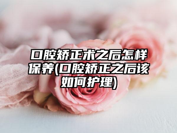口腔矫正术之后怎样保养(口腔矫正之后该如何护理)