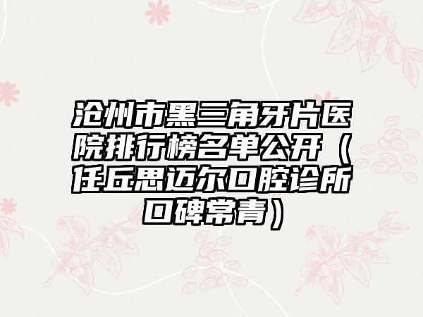 沧州市黑三角牙片医院排行榜名单公开（任丘思迈尔口腔诊所口碑常青）