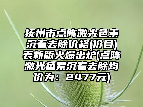 抚州市点阵激光色素沉着去除价格(价目)表新版火爆出炉(点阵激光色素沉着去除均价为：2477元)