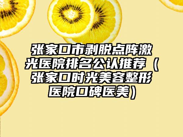 张家口市剥脱点阵激光医院排名公认推荐（张家口时光美容整形医院口碑医美）