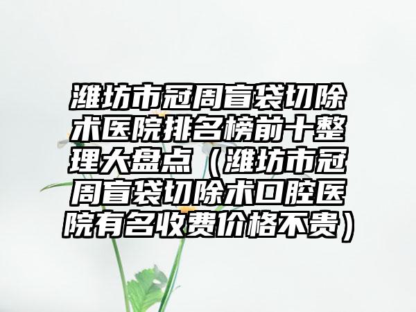 潍坊市冠周盲袋切除术医院排名榜前十整理大盘点（潍坊市冠周盲袋切除术口腔医院有名收费价格不贵）