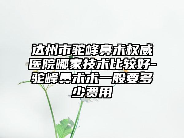 达州市驼峰鼻术权威医院哪家技术比较好-驼峰鼻术术一般要多少费用
