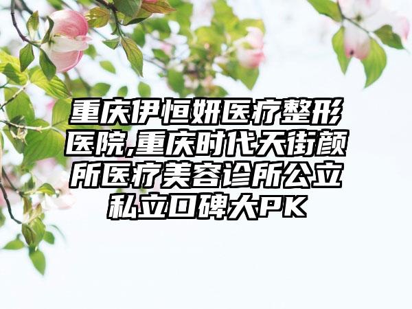 重庆伊恒妍医疗整形医院,重庆时代天街颜所医疗美容诊所公立私立口碑大PK