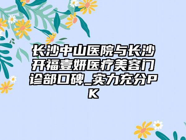 长沙中山医院与长沙开福壹妍医疗美容门诊部口碑_实力充分PK