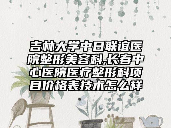 吉林大学中日联谊医院整形美容科,长春中心医院医疗整形科项目价格表技术怎么样