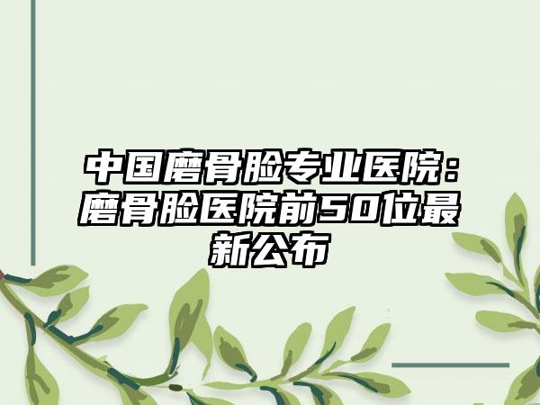 中国磨骨脸专业医院：磨骨脸医院前50位最新公布
