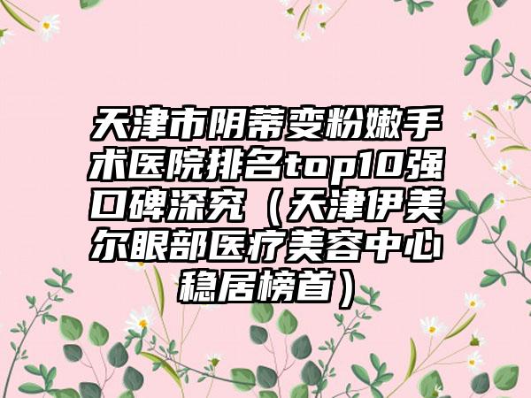天津市阴蒂变粉嫩手术医院排名top10强口碑深究（天津伊美尔眼部医疗美容中心稳居榜首）