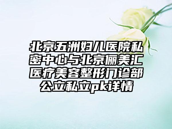 北京五洲妇儿医院私密中心与北京俪美汇医疗美容整形门诊部公立私立pk详情