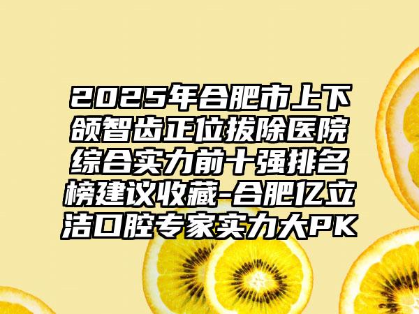 2025年合肥市上下颌智齿正位拔除医院综合实力前十强排名榜建议收藏-合肥亿立洁口腔专家实力大PK