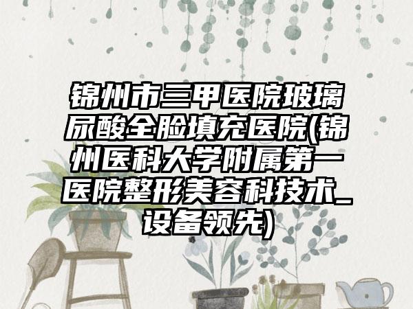 锦州市三甲医院玻璃尿酸全脸填充医院(锦州医科大学附属第一医院整形美容科技术_设备领先)