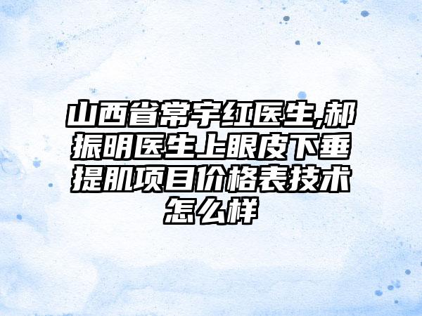 山西省常宇红医生,郝振明医生上眼皮下垂提肌项目价格表技术怎么样